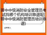 晋中中级消防安全管理员考试找哪个机构培训靠谱呢(晋中中级消防管理员培训靠谱)