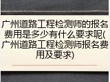 广州道路工程检测师的报名费用是多少有什么要求呢(广州道路工程检测师报名费用及要求)