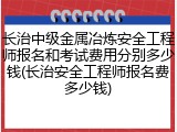 长治中级金属冶炼安全工程师报名和考试费用分别多少钱(长治安全工程师报名费多少钱)