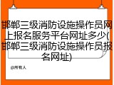邯郸三级消防设施操作员网上报名服务平台网址多少(邯郸三级消防设施操作员报名网址)
