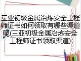 三亚初级金属冶炼安全工程师证书如何领取有哪些渠道呢(三亚初级金属冶炼安全工程师证书领取渠道)