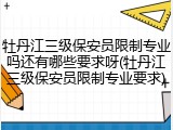 牡丹江三级保安员限制专业吗还有哪些要求呀(牡丹江三级保安员限制专业要求)