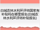 白城农林水利环评师国家有补贴吗在哪里报名(白城农林水利环评师补贴报名)