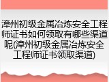 漳州初级金属冶炼安全工程师证书如何领取有哪些渠道呢(漳州初级金属冶炼安全工程师证书领取渠道)