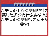 六安道路工程检测师的报名费用是多少有什么要求呢(六安道路检测师报名费用及要求)