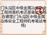 门头沟区中级金属冶炼安全工程师是机考还是笔试考场在哪里(门头沟区中级金属冶炼安全工程师机考笔试考场)