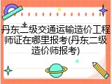 丹东二级交通运输造价工程师证在哪里报考(丹东二级造价师报考)