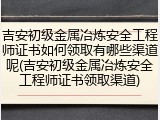 吉安初级金属冶炼安全工程师证书如何领取有哪些渠道呢(吉安初级金属冶炼安全工程师证书领取渠道)