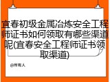 宜春初级金属冶炼安全工程师证书如何领取有哪些渠道呢(宜春安全工程师证书领取渠道)