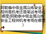 阿勒泰中级金属冶炼安全工程师是机考还是笔试考场在哪里(阿勒泰中级金属冶炼安全工程师机考考场在哪里)