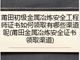 莆田初级金属冶炼安全工程师证书如何领取有哪些渠道呢(莆田金属冶炼安全证书领取渠道)