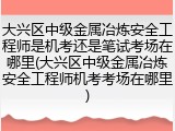 大兴区中级金属冶炼安全工程师是机考还是笔试考场在哪里(大兴区中级金属冶炼安全工程师机考考场在哪里)