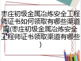 枣庄初级金属冶炼安全工程师证书如何领取有哪些渠道呢(枣庄初级金属冶炼安全工程师证书领取渠道有哪些)