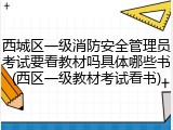 西城区一级消防安全管理员考试要看教材吗具体哪些书(西区一级教材考试看书)