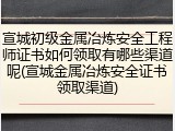 宣城初级金属冶炼安全工程师证书如何领取有哪些渠道呢(宣城金属冶炼安全证书领取渠道)