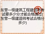 东营一级建筑工程建造师考试要多少分才能合格通过(东营一级建造师考试合格分多少)