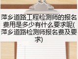 萍乡道路工程检测师的报名费用是多少有什么要求呢(萍乡道路检测师报名费及要求)