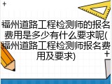 福州道路工程检测师的报名费用是多少有什么要求呢(福州道路工程检测师报名费用及要求)
