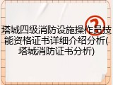 塔城四级消防设施操作员技能资格证书详细介绍分析(塔城消防证书分析)
