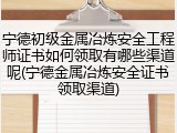 宁德初级金属冶炼安全工程师证书如何领取有哪些渠道呢(宁德金属冶炼安全证书领取渠道)