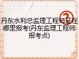 丹东水利总监理工程师证在哪里报考(丹东监理工程师报考点)