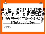 昌平区二级公路工程建造师好找工作吗，如何领取国家补贴(昌平区二级公路建造师就业前景好)