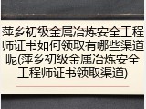 萍乡初级金属冶炼安全工程师证书如何领取有哪些渠道呢(萍乡初级金属冶炼安全工程师证书领取渠道)