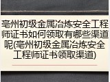 亳州初级金属冶炼安全工程师证书如何领取有哪些渠道呢(亳州初级金属冶炼安全工程师证书领取渠道)