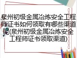 泉州初级金属冶炼安全工程师证书如何领取有哪些渠道呢(泉州初级金属冶炼安全工程师证书领取渠道)