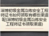 淄博初级金属冶炼安全工程师证书如何领取有哪些渠道呢(淄博初级金属冶炼安全工程师证书领取渠道)