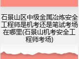 石景山区中级金属冶炼安全工程师是机考还是笔试考场在哪里(石景山机考安全工程师考场)