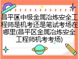 昌平区中级金属冶炼安全工程师是机考还是笔试考场在哪里(昌平区金属冶炼安全工程师机考考场)