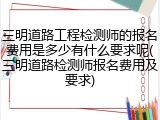 三明道路工程检测师的报名费用是多少有什么要求呢(三明道路检测师报名费用及要求)
