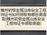 赣州初级金属冶炼安全工程师证书如何领取有哪些渠道呢(赣州初级金属冶炼安全工程师证书领取渠道)