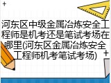 河东区中级金属冶炼安全工程师是机考还是笔试考场在哪里(河东区金属冶炼安全工程师机考笔试考场)