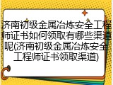 济南初级金属冶炼安全工程师证书如何领取有哪些渠道呢(济南初级金属冶炼安全工程师证书领取渠道)