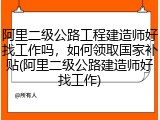 阿里二级公路工程建造师好找工作吗，如何领取国家补贴(阿里二级公路建造师好找工作)