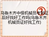 乌鲁木齐中级机械员考到证后好找好工作吗(乌鲁木齐机械员证好找工作)