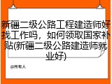 新疆二级公路工程建造师好找工作吗，如何领取国家补贴(新疆二级公路建造师就业好)