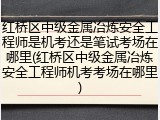 红桥区中级金属冶炼安全工程师是机考还是笔试考场在哪里(红桥区中级金属冶炼安全工程师机考考场在哪里)