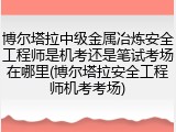 博尔塔拉中级金属冶炼安全工程师是机考还是笔试考场在哪里(博尔塔拉安全工程师机考考场)
