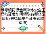 景德镇初级金属冶炼安全工程师证书如何领取有哪些渠道呢(景德镇安全证书领取渠道)
