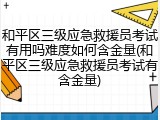 和平区三级应急救援员考试有用吗难度如何含金量(和平区三级应急救援员考试有含金量)