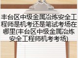 丰台区中级金属冶炼安全工程师是机考还是笔试考场在哪里(丰台区中级金属冶炼安全工程师机考考场)