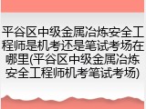 平谷区中级金属冶炼安全工程师是机考还是笔试考场在哪里(平谷区中级金属冶炼安全工程师机考笔试考场)