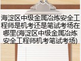 海淀区中级金属冶炼安全工程师是机考还是笔试考场在哪里(海淀区中级金属冶炼安全工程师机考笔试考场)