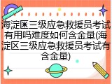 海淀区三级应急救援员考试有用吗难度如何含金量(海淀区三级应急救援员考试有含金量)
