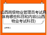 山西高级物业管理员考试具体有哪些科目和内容(山西物业考试科目)