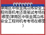 津南区中级金属冶炼安全工程师是机考还是笔试考场在哪里(津南区中级金属冶炼安全工程师机考考场在哪里)