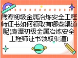 鹰潭初级金属冶炼安全工程师证书如何领取有哪些渠道呢(鹰潭初级金属冶炼安全工程师证书领取渠道)